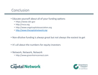 Conclusion
•  Educate	
  yourself	
  about	
  all	
  of	
  your	
  funding	
  opLons	
  
•  hups://www.sbir.gov	
  	
  
•  hup://nvca.org	
  	
  	
  
•  hup://www.angelcapitalassociaLon.org	
  	
  
•  hup://www.thecapitalnetwork.org	
  
•  Non-­‐diluLve	
  funding	
  is	
  always	
  great	
  but	
  not	
  always	
  the	
  easiest	
  to	
  get	
  
•  It’s	
  all	
  about	
  the	
  numbers	
  for	
  equity	
  investors	
  
•  Network,	
  Network,	
  Network	
  
•  hup://www.greenhornconnect.com	
  
 