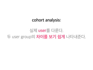 cohort analysis: 
실제 user를 다룬다. 
두 user group의 차이를 보기 쉽게 나타내준다. 
 