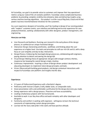At FusionOps, our goal is to provide value to customers and improve their key operational
metrics using our state of the art analytics platform. FusionOps solves complicated business
problems by providing complete visibility into enterprise data and delivering insights using
various machine learning algorithms. Our product is at the cusp of Big Data, Cloud and AI that
powers business transformational initiatives for the customers.
As a user experience designer at FusionOps, you'll be leading re-design of our existing product
with “modern” customer-centric user interface and defining end-to-end experience for new
products/initiatives, working collaboratively with other designers, product management, and
engineering.
How you can help:
 User Research and Synthesis: Running user research in the early phase of the design
process, to synthesize our unique functional design.
 Interaction Design: Generating wireframes, workflows and thinking about the user
experience at a higher level. Use tools and principles to craft our rich UX and UI, with a deep
focus on user empathy and day-to-day interactions.
 Design Process: Embracing the lean/agile design processes, collaborating with engineers,
paying attention to details and owning the design QA.
 Visual Design: Making choice of appropriate designs with enough contrast, themes,
responsive but keeping the overall design simple, intuitive.
 Continuous Improvement: Inspiring a culture of design-driven product development and
educating developers to implement latest design principles and tools.
 Vision: Obsessed with building great products and design contextual interactions with
respect to FusionOps core platform and insights into the data.
Experience:
 3-5 years of Professional Experience with a Bachelor’s degree.
 Proficiency with Invision (+Zeplin, Craft), Adobe Suite, or comparable tools.
 Great presentation skills and comfortable justification for the design decisions you made.
 Strong experience with a design process. Proactive and have accountability.
 Leading simultaneous projects with fast turnarounds.
 Available to work in our Bay Area office and work remotely with other developers and
designers.
 Familiarity and comfort in working with engineers - willingness to learn the technical
constraints of implementing certain design principles.
 Last but not the least, take pride in the work and have positive attitude.
 