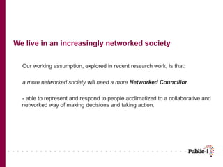 We live in an increasingly networked society


  Our working assumption, explored in recent research work, is that:

  a more networked society will need a more Networked Councillor

  - able to represent and respond to people acclimatized to a collaborative and
  networked way of making decisions and taking action.
 