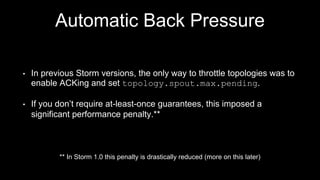 Automatic Backpressure
• High/Low Watermarks (expressed as % of buffer size)
• Back Pressure thread monitors buffers
• If High Watermark reached, slow down Spouts
• If Low Watermark reached, stop throttling
• All Spouts Supported
 