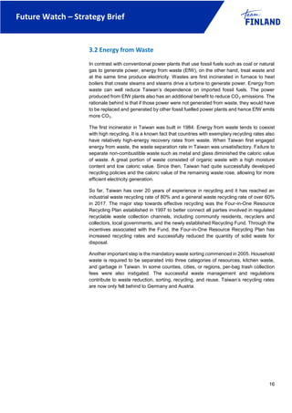 Future Watch – Strategy Brief
16
3.2 Energy from Waste
In contrast with conventional power plants that use fossil fuels such as coal or natural
gas to generate power, energy from waste (EfW), on the other hand, treat waste and
at the same time produce electricity. Wastes are first incinerated in furnace to heat
boilers that create steams and steams drive a turbine to generate power. Energy from
waste can well reduce Taiwan’s dependence on imported fossil fuels. The power
produced from EfW plants also has an additional benefit to reduce CO₂ emissions. The
rationale behind is that if those power were not generated from waste, they would have
to be replaced and generated by other fossil fuelled power plants and hence EfW emits
more CO₂.
The first incinerator in Taiwan was built in 1984. Energy from waste tends to coexist
with high recycling. It is a known fact that countries with exemplary recycling rates also
have relatively high-energy recovery rates from waste. When Taiwan first engaged
energy from waste, the waste separation rate in Taiwan was unsatisfactory. Failure to
separate non-combustible waste such as metal and glass diminished the caloric value
of waste. A great portion of waste consisted of organic waste with a high moisture
content and low caloric value. Since then, Taiwan had quite successfully developed
recycling policies and the caloric value of the remaining waste rose, allowing for more
efficient electricity generation.
So far, Taiwan has over 20 years of experience in recycling and it has reached an
industrial waste recycling rate of 80% and a general waste recycling rate of over 60%
in 2017. The major step towards effective recycling was the Four-in-One Resource
Recycling Plan established in 1997 to better connect all parties involved in regulated
recyclable waste collection channels, including community residents, recyclers and
collectors, local governments, and the newly established Recycling Fund. Through the
incentives associated with the Fund, the Four-in-One Resource Recycling Plan has
increased recycling rates and successfully reduced the quantity of solid waste for
disposal.
Another important step is the mandatory waste sorting commenced in 2005. Household
waste is required to be separated into three categories of resources, kitchen waste,
and garbage in Taiwan. In some counties, cities, or regions, per-bag trash collection
fees were also instigated. The successful waste management and regulations
contribute to waste reduction, sorting, recycling, and reuse. Taiwan’s recycling rates
are now only fell behind to Germany and Austria.
 