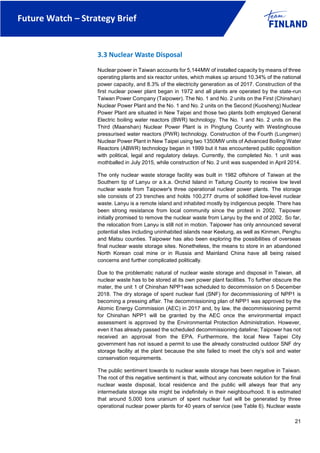 Future Watch – Strategy Brief
21
3.3 Nuclear Waste Disposal
Nuclear power in Taiwan accounts for 5,144MW of installed capacity by means of three
operating plants and six reactor unites, which makes up around 10.34% of the national
power capacity, and 8.3% of the electricity generation as of 2017. Construction of the
first nuclear power plant began in 1972 and all plants are operated by the state-run
Taiwan Power Company (Taipower). The No. 1 and No. 2 units on the First (Chinshan)
Nuclear Power Plant and the No. 1 and No. 2 units on the Second (Kuosheng) Nuclear
Power Plant are situated in New Taipei and those two plants both employed General
Electric boiling water reactors (BWR) technology. The No. 1 and No. 2 units on the
Third (Maanshan) Nuclear Power Plant is in Pingtung County with Westinghouse
pressurised water reactors (PWR) technology. Construction of the Fourth (Lungmen)
Nuclear Power Plant in New Taipei using two 1350MW units of Advanced Boiling Water
Reactors (ABWR) technology began in 1999 but it has encountered public opposition
with political, legal and regulatory delays. Currently, the completed No. 1 unit was
mothballed in July 2015, while construction of No. 2 unit was suspended in April 2014.
The only nuclear waste storage facility was built in 1982 offshore of Taiwan at the
Southern tip of Lanyu or a.k.a. Orchid Island in Taitung County to receive low level
nuclear waste from Taipower's three operational nuclear power plants. The storage
site consists of 23 trenches and holds 100,277 drums of solidified low-level nuclear
waste. Lanyu is a remote island and inhabited mostly by indigenous people. There has
been strong resistance from local community since the protest in 2002. Taipower
initially promised to remove the nuclear waste from Lanyu by the end of 2002. So far,
the relocation from Lanyu is still not in motion. Taipower has only announced several
potential sites including uninhabited islands near Keelung, as well as Kinmen, Penghu
and Matsu counties. Taipower has also been exploring the possibilities of overseas
final nuclear waste storage sites. Nonetheless, the means to store in an abandoned
North Korean coal mine or in Russia and Mainland China have all being raised
concerns and further complicated politically.
Due to the problematic natural of nuclear waste storage and disposal in Taiwan, all
nuclear waste has to be stored at its own power plant facilities. To further obscure the
mater, the unit 1 of Chinshan NPP1was scheduled to decommission on 5 December
2018. The dry storage of spent nuclear fuel (SNF) for decommissioning of NPP1 is
becoming a pressing affair. The decommissioning plan of NPP1 was approved by the
Atomic Energy Commission (AEC) in 2017 and, by law, the decommissioning permit
for Chinshan NPP1 will be granted by the AEC once the environmental impact
assessment is approved by the Environmental Protection Administration. However,
even it has already passed the scheduled decommissioning dateline; Taipower has not
received an approval from the EPA. Furthermore, the local New Taipei City
government has not issued a permit to use the already constructed outdoor SNF dry
storage facility at the plant because the site failed to meet the city’s soil and water
conservation requirements.
The public sentiment towards to nuclear waste storage has been negative in Taiwan.
The root of this negative sentiment is that, without any concreate solution for the final
nuclear waste disposal, local residence and the public will always fear that any
intermediate storage site might be indefinitely in their neighbourhood. It is estimated
that around 5,000 tons uranium of spent nuclear fuel will be generated by three
operational nuclear power plants for 40 years of service (see Table 6). Nuclear waste
 