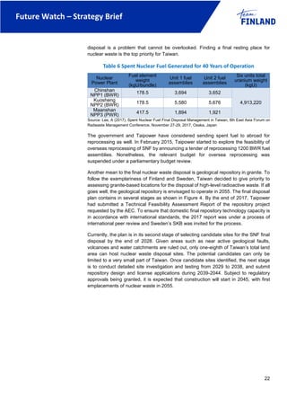 Future Watch – Strategy Brief
22
disposal is a problem that cannot be overlooked. Finding a final resting place for
nuclear waste is the top priority for Taiwan.
Table 6 Spent Nuclear Fuel Generated for 40 Years of Operation
Nuclear
Power Plant
Fuel element
weight
(kgU/bundle)
Unit 1 fuel
assemblies
Unit 2 fuel
assemblies
Six units total
uranium weight
(kgU)
Chinshan
NPP1 (BWR) 178.5 3,694 3,652
4,913,220
Kuosheng
NPP2 (BWR) 178.5 5,580 5,676
Maanshan
NPP3 (PWR)
417.5 1,894 1,921
Source: Lee, A (2017), Spent Nuclear Fuel Final Disposal Management in Taiwan, 6th East Asia Forum on
Radwaste Management Conference, November 27-29, 2017, Osaka, Japan
The government and Taipower have considered sending spent fuel to abroad for
reprocessing as well. In February 2015, Taipower started to explore the feasibility of
overseas reprocessing of SNF by announcing a tender of reprocessing 1200 BWR fuel
assemblies. Nonetheless, the relevant budget for oversea reprocessing was
suspended under a parliamentary budget review.
Another mean to the final nuclear waste disposal is geological repository in granite. To
follow the exemplariness of Finland and Sweden, Taiwan decided to give priority to
assessing granite-based locations for the disposal of high-level radioactive waste. If all
goes well, the geological repository is envisaged to operate in 2055. The final disposal
plan contains in several stages as shown in Figure 4. By the end of 2017, Taipower
had submitted a Technical Feasibility Assessment Report of the repository project
requested by the AEC. To ensure that domestic final repository technology capacity is
in accordance with international standards, the 2017 report was under a process of
international peer review and Sweden’s SKB was invited for the process.
Currently, the plan is in its second stage of selecting candidate sites for the SNF final
disposal by the end of 2028. Given areas such as near active geological faults,
volcanoes and water catchments are ruled out, only one-eighth of Taiwan’s total land
area can host nuclear waste disposal sites. The potential candidates can only be
limited to a very small part of Taiwan. Once candidate sites identified, the next stage
is to conduct detailed site investigation and testing from 2029 to 2038, and submit
repository design and license applications during 2039-2044. Subject to regulatory
approvals being granted, it is expected that construction will start in 2045, with first
emplacements of nuclear waste in 2055.
 