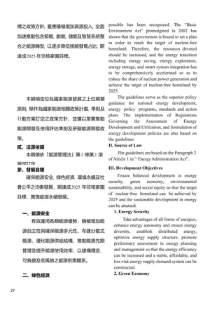 27
標之政策方針，爰應積極增加資源投入，全面
加速推動包含節能、創能、儲能及智慧系統整
合之能源轉型，以逐步降低核能發電占比，期
達成2025 年非核家園目標。
possible has been recognized. The “Basic
Environment Act” promulgated in 2002 has
shown that the government is bound to set a plan
in order to reach the target of nuclear-free
homeland. Therefore, the resources devoted
should be increased, and the energy transition
including energy saving, energy exploration,
energy storage, and smart system integration has
to be comprehensively accelerated so as to
reduce the share of nuclear power generation and
achieve the target of nuclear-free homeland by
2025.
本綱領定位為國家能源發展之上位綱要
原則，除作為國家能源相關政策計畫、準則及
行動方案訂定之政策方針，並據以落實推動
能源開發及使用評估準則及研擬能源開發政
策。
The guidelines serve as the superior policy
guidance for national energy development,
energy policy programs, standards and action
plans. The implementation of Regulations
Governing the Assessment of Energy
Development and Utilization, and formulation of
energy development policies are also based on
the guidelines.
貳、法源依據 II. Source of Law
本綱領依「能源管理法」第1 條第2 項
規定訂定。
The guidelines are based on the Paragraph 2
of Article 1 in “ Energy Administration Act”.
參、發展目標 III. Development Objectives
確保能源安全、綠色經濟、環境永續及社
會公平之均衡發展，期達成2025 年非核家園
目標，實現能源永續發展。
Ensure balanced development in energy
security, green economy, environmental
sustainability, and social equity so that the target
of nuclear-free homeland can be achieved by
2025 and the sustainable development in energy
can be attained.
一、能源安全 1. Energy Security
有效運用各類能源優勢，積極增加能
源自主性與確保能源多元性，布建分散式
能源，優化能源供給結構，推動能源先期
管理及提升能源使用效率，以建構穩定、
可負擔及低風險之能源供需體系。
Take advantages of all forms of energies,
enhance energy autonomy and ensure energy
diversity, establish distributed energy,
optimize energy supply structure, promote
preliminary assessment in energy planning
and management so that the energy efficiency
can be increased and a stable, affordable, and
low-risk energy supply-demand system can be
constructed.
二、綠色經濟 2. Green Economy
 