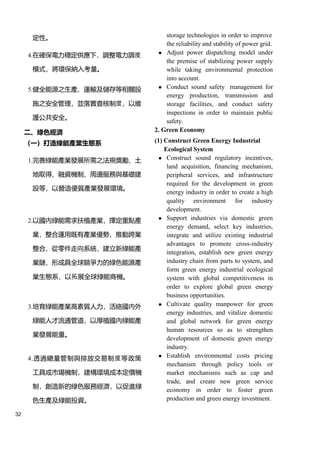 32
定性。 storage technologies in order to improve
the reliability and stability of power grid.
4.在確保電力穩定供應下，調整電力調度
模式，將環保納入考量。
⚫ Adjust power dispatching model under
the premise of stabilizing power supply
while taking environmental protection
into account.
5.健全能源之生產、運輸及儲存等相關設
施之安全管理，並落實查核制度，以維
護公共安全。
⚫ Conduct sound safety management for
energy production, transmission and
storage facilities, and conduct safety
inspections in order to maintain public
safety.
二、綠色經濟 2. Green Economy
（一）打造綠能產業生態系 (1) Construct Green Energy Industrial
Ecological System
1.完善綠能產業發展所需之法規獎勵、土
地取得、融資機制、周邊服務與基礎建
設等，以營造優質產業發展環境。
⚫ Construct sound regulatory incentives,
land acquisition, financing mechanism,
peripheral services, and infrastructure
required for the development in green
energy industry in order to create a high
quality environment for industry
development.
2.以國內綠能需求扶植產業，擇定重點產
業，整合運用既有產業優勢，推動跨業
整合，從零件走向系統，建立新綠能產
業鏈，形成具全球競爭力的綠色能源產
業生態系，以拓展全球綠能商機。
⚫ Support industries via domestic green
energy demand, select key industries,
integrate and utilize existing industrial
advantages to promote cross-industry
integration, establish new green energy
industry chain from parts to system, and
form green energy industrial ecological
system with global competitiveness in
order to explore global green energy
business opportunities.
3.培育綠能產業高素質人力，活絡國內外
綠能人才流通管道，以厚植國內綠能產
業發展能量。
⚫ Cultivate quality manpower for green
energy industries, and vitalize domestic
and global network for green energy
human resources so as to strengthen
development of domestic green energy
industry.
4.透過總量管制與排放交易制度等政策
工具或市場機制，建構環境成本定價機
制，創造新的綠色服務經濟，以促進綠
色生產及綠能投資。
⚫ Establish environmental costs pricing
mechanism through policy tools or
market mechanisms such as cap and
trade, and create new green service
economy in order to foster green
production and green energy investment.
 