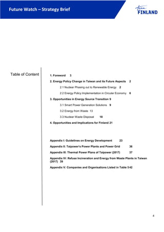Future Watch – Strategy Brief
4
1. Foreword 3
2. Energy Policy Change in Taiwan and its Future Aspects 2
2.1 Nuclear Phasing out to Renewable Energy 2
2.2 Energy Policy Implementation in Circular Economy 6
3. Opportunities in Energy Source Transition 9
3.1 Smart Power Generation Solutions 9
3.2 Energy from Waste 13
3.3 Nuclear Waste Disposal 18
4. Opportunities and Implications for Finland 21
Appendix I: Guidelines on Energy Development 23
Appendix II: Taipower’s Power Plants and Power Grid 36
Appendix III: Thermal Power Plans of Taipower (2017) 37
Appendix IV: Refuse Incineration and Energy from Waste Plants in Taiwan
(2017) 39
Appendix V: Companies and Organisations Listed in Table 5 42
Table of Content
 