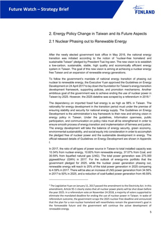 Future Watch – Strategy Brief
5
2. Energy Policy Change in Taiwan and its Future Aspects
2.1 Nuclear Phasing out to Renewable Energy
After the newly elected government took office in May 2016, the national energy
transition was initiated according to the notion of “nuclear-free homeland and
sustainable Taiwan” pledged by President Tsai Ing-wen. The new vision is to establish
a low-carbon, sustainable, stable, high quality and economically efficient energy
system in Taiwan. The goal of this new vision is aiming at achieving a nuclear energy
free Taiwan and an expansion of renewable energy generations.
To follow the government’s mandate of national energy transition of phasing out
nuclear to renewable energy, the Executive Yuan approved the Guidelines on Energy
Development on 24 April 2017 to lay down the foundation for Taiwan's energy transition
development framework, supporting policies, and promotion mechanisms. Another
ambitious goal of the government was to achieve ending the use of nuclear power in
Taiwan by 2025. However, the 2025 dateline was scraped by a referendum in 2018.2
The dependency on imported fossil fuel energy is as high as 98% in Taiwan. The
rationality for energy development in the transition period must under the premise of
ensuring stability and security for national energy supply. The Guidelines on Energy
Development is the administration’s key framework to their new and striving vision in
energy policy in Taiwan. Under the guidelines, Information openness, public
participation, and communication on policy risks must all be strengthened in order to
ensure smooth process of energy transition and implementation of fairness and justice.
The energy development will take the balance of energy security, green economy,
environmental sustainability, and social equity into consideration in order to accomplish
the pledged free of nuclear power and the sustainable development in energy. The
official released details of Guidelines on Energy Development are shown in Appendix
I.
In 2017, the ratio of all types of power source in Taiwan to total installed capacity was
10.34% from nuclear energy, 10.60% from renewable energy, 37.07% from Coal, and
30.59% from liquefied natural gas (LNG). The total power generation was 270,300
gigawatt/hour (GWh) in 2017. For the outlook of energy-mix portfolio that the
government pledged for 2025, while the nuclear power generation phasing out,
renewable energy will reach to 20% of the total power generation in 2025 comparing
to 4.59% in 2017. There will be also an increase of LNG power generation from 34.56%
in 2017 to 50% in 2025, and a reduction of coal-fuelled power generation from 46.59%
2
The Legislative Yuan on January 11, 2017 passed the amendment to the Electricity Act. In this
amendment, Article 95-1 clearly states that all nuclear power plants will be shut down before
the year 2025. In a referendum vote on November 24 2018, a majority of voters supported to
eliminate the mandated deadline for ending the use of nuclear power in Taiwan. In wake of
referendum outcome, the government scraps the 2025 nuclear-free deadline and announced
that the plan for a non-nuclear homeland will nevertheless remain the government's goal in
the foreseeable future and the government will continue the active development of
renewable energy.
 