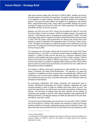 Future Watch – Strategy Brief
7
solar power industry supply chain will reach to NT$210 billion3. Rooftop and ground-
mounted systems are crucial for the great leap. The goal for rooftop systems is aimed
to be deployed on public buildings, factories, agricultural facilities and buildings in
general. The ground-mounted systems are targeted to be deployed on salt industry
lands, unfavourable farming lands, inland waters and landfills. Rooftop and ground-
mounted PV systems will account for 3GW and 17GW respectively if the objective of
total 20GW by 2025 can be ever achieved.
Between July 2016 and June 2018, Taiwan had formulated the Solar PV Two-Year
Promotion Project in order to increase 1.52GW of installed capacity. The project had
reached 1.7GW capacity, which is exceeding the original planned 1.52GW. To further
encourage rooftop solar PV systems, the Green Energy Roofs Project was announced
in 2018. With this project, local governments are working with private sector firms
seeking to support households in the designated areas of Taichung, Tainan, Chiayi,
Yunlin, Changhua and Pingtung to install solar panels under supervision of its local
government. The objective of the Green Energy Roofs Project is to reach 3GW of solar
roof top energy by 2020.
The endeavours for wind power started with the kick-off of the 4-year Wind Power
Promotion Plan on 1 June 2017. It is aimed to increase Taiwan’s installed wind turbine
capacity to 1.33GW by 2020 and this will serve as a near-term milestone toward
reaching a total installed wind power capacity of 6.7GW in 2025 (including 1.2GW of
onshore wind power and 5.5GW of offshore wind power4). The immediate goal of
onshore wind power is to install 814 megawatts (MW) capacity by 2020. Priority will be
given to assist to proactive local governments and promote the more viable sites for
land-based wind power installations.
The initiative of offshore wind power development is “Demonstration first, and then
Zones of Potential, and finally Zonal Development”. The approach is to assist the
completion of installations at demo incentive sites and potential sites. Offshore wind
infrastructure such as wind turbine installation piers, submerged platforms, operation
and maintenance ports and piers, and power transmission and distribution grids are
prioritised and fast-tracked.
By encouraging collaboration with foreign companies, the government hope to
combine international technological and system integration capabilities with local
industrial expertise in order to create an excellent wind power sector at home. The
period from April 2018 to June 2018 was to commission two batches of offshore wind
turbines. The first batch of offshore sites had been selected and the bidding by
contractors was awarded on April 30, 2018. Seven developers were selected with 10
offshore wind farms. The total grid capacity of 0.5GW was allocated for the year 2020,
and 3GW for year 2021 to 2025.
The result of second batch bidding was announced on 22 June 2018. 2GW (1.664GW
was the final figure) in offshore wind capacity was awarded to Danish wind energy
developer Ørsted and Canadian independent power producer Northland Power. The
government also announced that all of the 5.5 GW offshore wind grid capacity for 2025
3
1 Euro is about NT$35
4
The initial plan to install 3GW of offshore wind power by 2025 was raised by the Ministry of
Economic Affairs to 5.5GW in 2018 for the reasons of energy security and industrial
development needs.
 