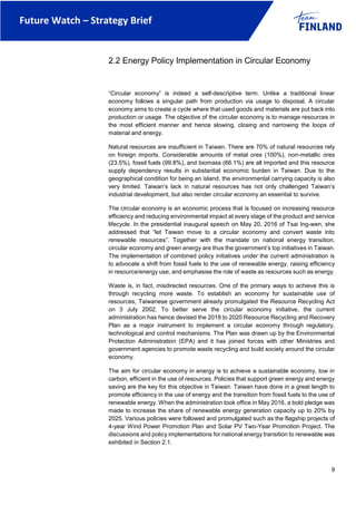 Future Watch – Strategy Brief
9
2.2 Energy Policy Implementation in Circular Economy
“Circular economy” is indeed a self-descriptive term. Unlike a traditional linear
economy follows a singular path from production via usage to disposal. A circular
economy aims to create a cycle where that used goods and materials are put back into
production or usage. The objective of the circular economy is to manage resources in
the most efficient manner and hence slowing, closing and narrowing the loops of
material and energy.
Natural resources are insufficient in Taiwan. There are 70% of natural resources rely
on foreign imports. Considerable amounts of metal ores (100%), non-metallic ores
(23.5%), fossil fuels (99.8%), and biomass (66.1%) are all imported and this resource
supply dependency results in substantial economic burden in Taiwan. Due to the
geographical condition for being an island, the environmental carrying capacity is also
very limited. Taiwan’s lack in natural resources has not only challenged Taiwan’s
industrial development, but also render circular economy an essential to survive.
The circular economy is an economic process that is focused on increasing resource
efficiency and reducing environmental impact at every stage of the product and service
lifecycle. In the presidential inaugural speech on May 20, 2016 of Tsai Ing-wen, she
addressed that “let Taiwan move to a circular economy and convert waste into
renewable resources”. Together with the mandate on national energy transition,
circular economy and green energy are thus the government’s top initiatives in Taiwan.
The implementation of combined policy initiatives under the current administration is
to advocate a shift from fossil fuels to the use of renewable energy, raising efficiency
in resource/energy use, and emphasise the role of waste as resources such as energy.
Waste is, in fact, misdirected resources. One of the primary ways to achieve this is
through recycling more waste. To establish an economy for sustainable use of
resources, Taiwanese government already promulgated the Resource Recycling Act
on 3 July 2002. To better serve the circular economy initiative, the current
administration has hence devised the 2018 to 2020 Resource Recycling and Recovery
Plan as a major instrument to implement a circular economy through regulatory,
technological and control mechanisms. The Plan was drawn up by the Environmental
Protection Administration (EPA) and it has joined forces with other Ministries and
government agencies to promote waste recycling and build society around the circular
economy.
The aim for circular economy in energy is to achieve a sustainable economy, low in
carbon, efficient in the use of resources. Policies that support green energy and energy
saving are the key for this objective in Taiwan. Taiwan have done in a great length to
promote efficiency in the use of energy and the transition from fossil fuels to the use of
renewable energy. When the administration took office in May 2016, a bold pledge was
made to increase the share of renewable energy generation capacity up to 20% by
2025. Various policies were followed and promulgated such as the flagship projects of
4-year Wind Power Promotion Plan and Solar PV Two-Year Promotion Project. The
discussions and policy implementations for national energy transition to renewable was
exhibited in Section 2.1.
 