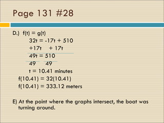 Page 131 #28 D.)  f(t) = g(t) 32t = -17t + 510 +17t   + 17t 49t = 510 49 49 t = 10.41 minutes  f(10.41) = 32(10.41) f(10.41) = 333.12 meters E) At the point where the graphs intersect, the boat was turning around.  