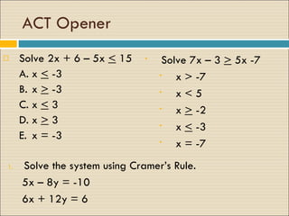 ACT Opener Solve 2x + 6 – 5x  <  15 A. x  <  -3 B. x  >  -3 C. x  <  3  D. x  >  3 E. x = -3  Solve 7x – 3  >  5x -7 x > -7 x < 5 x  >  -2 x  <  -3 x = -7  Solve the system using Cramer’s Rule.  5x – 8y = -10 6x + 12y = 6 