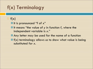 f(x) Terminology f(x)  It is pronounced “f of x”  It means “the value of  y  in function  f , where the independent variable is  x. ”  Any letter may be used for the name of a function f(x) terminology allows us to show what value is being substituted for  x .  