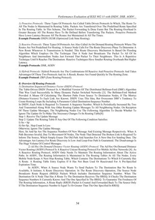 Performance Evaluation of IEEE 802.11 with DSDV, DSR, AODV...

1) Proactive Protocols: These Types Of Protocols Are Called Table Driven Protocols In Which, The Route To
All The Nodes Is Maintained In Routing Table. Packets Are Transferred Over The Predefined Route Specified
In The Routing Table. In This Scheme, The Packet Forwarding Is Done Faster But The Routing Overhead Is
Greater Because All The Routes Have To Be Defined Before Transferring The Packets. Proactive Protocols
Have Lower Latency Because All The Routes Are Maintained At All The Times.
Example Protocols: DSDV,OLSR (Optimized Link State Routing).

2) Reactive Protocols: These Types Of Protocols Are Also Called As On Demand Routing Protocols Where The
Routes Are Not Predefined For Routing. A Source Node Calls For The Route Discovery Phase To Determine A
New Route Whenever A Transmission Is Needed. This Route Discovery Mechanism Is Based On Flooding
Algorithm Which Employs On The Technique That A Node Just Broadcasts The Packet To All Of Its
Neighbours And Intermediate Nodes Just Forward That Packet To Their Neighbours. This Is A Repetitive
Technique Until It Reaches The Destination. Reactive Techniques Have Smaller Routing Overheads But Higher
Latency.
Example Protocols: DSR, AODV

3) Hybrid Protocols: Hybrid Protocols Are The Combinations Of Reactive And Proactive Protocols And Takes
Advantages Of These Two Protocols And As A Result, Routes Are Found Quickly In The Routing Zone.
Example Protocol: ZRP (Zone Routing Protocol).

B. Overview Of Routing Protocols
1) Destination-Sequenced Distance-Vector (DSDV) Protocol:
The Table-Driven DSDV Protocol Is A Modified Version Of The Distributed Bellman-Ford (DBF) Algorithm
That Was Used Successfully In Many Dynamic Packet Switched Networks [3]. The Bellman-Ford Method
Provided A Means Of Calculating The Shortest Paths From Source To Destination Nodes, If The Metrics
(Distance-Vectors) To Each Link Are Known. DSDV Uses This Idea, But Overcomes DBF’s Tendency To
Create Routing Loops By Including A Parameter Called Destination-Sequence Number.
In DSDV, Each Node Is Required To Transmit A Sequence Number, Which Is Periodically Increased By Two
And Transmitted Along With Any Other Routing Update Messages To All Neighboring Nodes. On Reception
Of These Update Messages, The Neighboring Nodes Use The Following Algorithm To Decide Whether To
Ignore The Update Or To Make The Necessary Changes To Its Routing Table[8]:
Step 1: Receive The Update Message
Step 2: Update The Routing Table If Any One Of The Following Condition Satisfies:
I) Sn > Sp
Ii) Sn=Sp , Hop Count Is Less
Otherwise, Ignore The Update Message.
Here, Sn And Sp Are The Sequence Numbers Of New Message And Existing Message Respectively. When A
Path Becomes Invalid, Due To Movement Of Nodes, The Node That Detected The Broken Link Is Required To
Inform The Source, Which Simply Erases The Old Path And Searches For A New One For Sending Data. The
Advantages Are Latency For Route Discovery Is Low And Loop-Free Path Is Guaranteed. The Disadvantage Is
The Huge Volume Of Control Messages.
         2) Ad Hoc On-Demand Distance Vector Routing (AODV) Protocol: The Ad Hoc On-Demand Distance
Vector Routing (AODV) Protocol Is A Reactive Unicast Routing Protocol For Mobile Ad Hoc Networks [4]. As
A Reactive Routing Protocol, AODV Only Needs To Maintain The Routing Information About The Active
Paths. In AODV, The Routing Information Is Maintained In The Routing Tables At All The Nodes. Every
Mobile Node Keeps A Next Hop Routing Table, Which Contains The Destinations To Which It Currently Has
A Route. A Routing Table Entry Expires If It Has Not Been Used Or Reactivated For A Pre-Specified
Expiration Time.
         In AODV, When A Source Node Wants To Send Packets To The Destination But No Route Is
Available, It Initiates A Route Discovery Operation. In The Route Discovery Operation, The Source Node
Broadcasts Route Request (RREQ) Packets Which Includes Destination Sequence Number. When The
Destination Or A Node That Has A Route To The Destination Receives The RREQ, It Checks The Destination
Sequence Numbers It Currently Knows And The One Specified In The RREQ. To Guarantee The Freshness Of
The Routing Information, A Route Reply (RREP) Packet Is Created And Forwarded Back To The Source Only
If The Destination Sequence Number Is Equal To Or Greater Than The One Specified In RREQ.




                                                   34
 