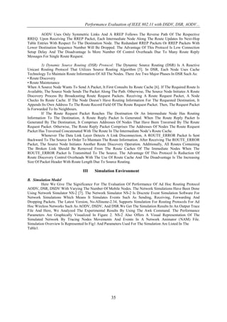 Performance Evaluation of IEEE 802.11 with DSDV, DSR, AODV...

        AODV Uses Only Symmetric Links And A RREP Follows The Reverse Path Of The Respective
RREQ. Upon Receiving The RREP Packet, Each Intermediate Node Along The Route Updates Its Next-Hop
Table Entries With Respect To The Destination Node. The Redundant RREP Packets Or RREP Packets With
Lower Destination Sequence Number Will Be Dropped. The Advantage Of This Protocol Is Low Connection
Setup Delay And The Disadvantage Is More Number Of Control Overheads Due To Many Route Reply
Messages For Single Route Request.

         3) Dynamic Source Routing (DSR) Protocol: The Dynamic Source Routing (DSR) Is A Reactive
Unicast Routing Protocol That Utilizes Source Routing Algorithm [5]. In DSR, Each Node Uses Cache
Technology To Maintain Route Information Of All The Nodes. There Are Two Major Phases In DSR Such As:
• Route Discovery
• Route Maintenance
When A Source Node Wants To Send A Packet, It First Consults Its Route Cache [6]. If The Required Route Is
Available, The Source Node Sends The Packet Along The Path. Otherwise, The Source Node Initiates A Route
Discovery Process By Broadcasting Route Request Packets. Receiving A Route Request Packet, A Node
Checks Its Route Cache. If The Node Doesn’t Have Routing Information For The Requested Destination, It
Appends Its Own Address To The Route Record Field Of The Route Request Packet. Then, The Request Packet
Is Forwarded To Its Neighbours.
         If The Route Request Packet Reaches The Destination Or An Intermediate Node Has Routing
Information To The Destination, A Route Reply Packet Is Generated. When The Route Reply Packet Is
Generated By The Destination, It Comprises Addresses Of Nodes That Have Been Traversed By The Route
Request Packet. Otherwise, The Route Reply Packet Comprises The Addresses Of Nodes The Route Request
Packet Has Traversed Concatenated With The Route In The Intermediate Node’s Route Cache.
         Whenever The Data Link Layer Detects A Link Disconnection, A ROUTE_ERROR Packet Is Sent
Backward To The Source In Order To Maintain The Route Information. After Receiving The ROUTE_ERROR
Packet, The Source Node Initiates Another Route Discovery Operation. Additionally, All Routes Containing
The Broken Link Should Be Removed From The Route Caches Of The Immediate Nodes When The
ROUTE_ERROR Packet Is Transmitted To The Source. The Advantage Of This Protocol Is Reduction Of
Route Discovery Control Overheads With The Use Of Route Cache And The Disadvantage Is The Increasing
Size Of Packet Header With Route Length Due To Source Routing.

                                  III    Simulation Environment

B. Simulation Model
        Here We Give The Significance For The Evaluation Of Performance Of Ad Hoc Routing Protocol
AODV, DSR, DSDV With Varying The Number Of Mobile Nodes. The Network Simulations Have Been Done
Using Network Simulator NS-2 [7]. The Network Simulator NS-2 Is Discrete Event Simulation Software For
Network Simulations Which Means It Simulates Events Such As Sending, Receiving, Forwarding And
Dropping Packets. The Latest Version, Ns-Allinone-2.34, Supports Simulation For Routing Protocols For Ad
Hoc Wireless Networks Such As AODV, DSDV, And DSR.We Get The Simulation Results In An Output Trace
File And Here, We Analyzed The Experimental Results By Using The Awk Command. The Performance
Parameters Are Graphically Visualized In Figure 2. NS-2 Also Offers A Visual Representation Of The
Simulated Network By Tracing Nodes Movements And Events In A Network Animator (NAM) File.
Simulation Overview Is Represented In Fig1 And Parameters Used For The Simulation Are Listed In The
Table1.




                                                   35
 