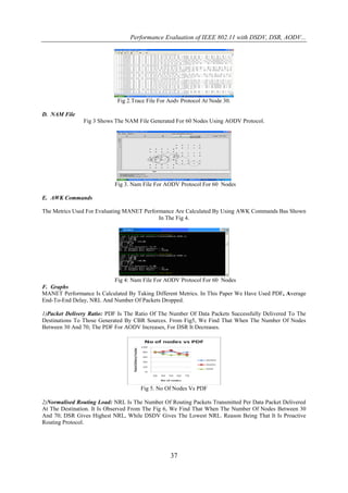 Performance Evaluation of IEEE 802.11 with DSDV, DSR, AODV...




                            Fig 2.Trace File For Aodv Protocol At Node 30.

D. NAM File
               Fig 3 Shows The NAM File Generated For 60 Nodes Using AODV Protocol.




                           Fig 3. Nam File For AODV Protocol For 60 Nodes

E. AWK Commands

The Metrics Used For Evaluating MANET Performance Are Calculated By Using AWK Commands Bas Shown
                                            In The Fig 4.




                          Fig 4: Nam File For AODV Protocol For 60 Nodes
F. Graphs
MANET Performance Is Calculated By Taking Different Metrics. In This Paper We Have Used PDF, Average
End-To-End Delay, NRL And Number Of Packets Dropped.

1)Packet Delivery Ratio: PDF Is The Ratio Of The Number Of Data Packets Successfully Delivered To The
Destinations To Those Generated By CBR Sources. From Fig5, We Find That When The Number Of Nodes
Between 30 And 70; The PDF For AODV Increases, For DSR It Decreases.




                                     Fig 5. No Of Nodes Vs PDF

2)Normalised Routing Load: NRL Is The Number Of Routing Packets Transmitted Per Data Packet Delivered
At The Destination. It Is Observed From The Fig 6, We Find That When The Number Of Nodes Between 30
And 70; DSR Gives Highest NRL, While DSDV Gives The Lowest NRL. Reason Being That It Is Proactive
Routing Protocol.




                                                 37
 