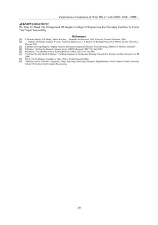 Performance Evaluation of IEEE 802.11 with DSDV, DSR, AODV...

ACKNOWLEDGEMENT
We Wish To Thank The Management Of Vaagdevi College Of Engineering For Providing Facilities To Finish
This Project Successfully.

                                                         References
[1]   C.Sivaram Murthy, B.S.Manoj, Adhoc Wireless Networks:Architectures, And Protocols, Pearson Education, 2004.
[2]     Mehran Abolhasan, Tadeusz Wysocki And Eryk Dutkiewicz ,” A Review Of Routing Protocol For Mobile Ad Hoc Networks”,
      Elsevier 2003.
[3]   C.Perkins ,Praving Bhagwat, “Highly Dynamic Destination Sequenced Distance Vector Routing (DSDV) For Mobile Computers”.
[4]   C.Perkins, “Ad Hoc On-Demand Distance Vector (AODV) Routing” ,RFC 3561,July 2003
[5]   D.Johnson, “The Dynamic Source Routing Protocol (DSR)”, RFC4728, Feb 2007
[6]   Yih-Chun Hu And David B.Johnson “,Caching Strategies In On-Demand Routing Protocols For Wireless Ad Hoc Networks”,ACM
      2000.
[7]   NS -2, The Ns Manual, Available At Http: //Www. Isi.Edu/Nsnam/Ns/Doc.
[8]   “Wireless Ad Hoc Networks” Zygmunt J. Haas, Jing Deng, Ben Liang, Panagiotis Papadimitratos, And S. Sajama Cornell University
      School Of Electrical And Computer Engineering.




                                                               39
 