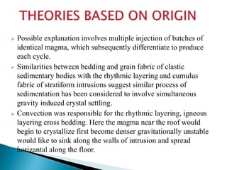  Possible explanation involves multiple injection of batches of
identical magma, which subsequently differentiate to produce
each cycle.
 Similarities between bedding and grain fabric of clastic
sedimentary bodies with the rhythmic layering and cumulus
fabric of stratiform intrusions suggest similar process of
sedimentation has been considered to involve simultaneous
gravity induced crystal settling.
 Convection was responsible for the rhythmic layering, igneous
layering cross bedding. Here the magma near the roof would
begin to crystallize first become denser gravitationally unstable
would like to sink along the walls of intrusion and spread
horizantal along the floor.
 