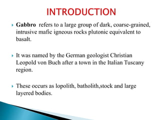  Gabbro refers to a large group of dark, coarse-grained,
intrusive mafic igneous rocks plutonic equivalent to
basalt.
 It was named by the German geologist Christian
Leopold von Buch after a town in the Italian Tuscany
region.
 These occurs as lopolith, batholith,stock and large
layered bodies.
 