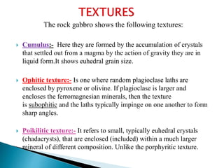 The rock gabbro shows the following textures:
 Cumulus:- Here they are formed by the accumulation of crystals
that settled out from a magma by the action of gravity they are in
liquid form.It shows euhedral grain size.
 Ophitic texture:- Is one where random plagioclase laths are
enclosed by pyroxene or olivine. If plagioclase is larger and
encloses the ferromagnesian minerals, then the texture
is subophitic and the laths typically impinge on one another to form
sharp angles.
 Poikilitic texture:- It refers to small, typically euhedral crystals
(chadacrysts), that are enclosed (included) within a much larger
mineral of different composition. Unlike the porphyritic texture.
 