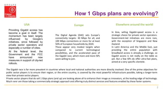 2
How 1 Gbps plans are evolving?
Providing Gigabit access has
become a goal in itself. The
momentum has been largely
influenced by Google’s
initiatives, since followed by
private sector operators and
especially a number of cities.
At the federal level, the
Government and the FCC
have announced new
measures in support of city-led
rollouts.
The Digital Agenda (DAE) sets Europe’s
connectivity targets: 30 Mbps for all, and
100 Mbps connections or more for at least
50% of European households by 2020.
These appear very modest targets when
compared to current technological
possibilities, and the accelerated pace of
the Gigabit race, which more and more ISPs
seem willing to join.
In Asia, selling Gigabit-speed access is a
strategic choice for private sector operators.
Government-led initiatives are more rare,
with the exception of Singapore and New
Zealand.
In Latin America and the Middle East, just
providing the entire population with
broadband access is already a challenge, so
Gigabit access is not really on the table as
yet. But a few ISPs do offer ultra-fast plans,
aimed at a very specific clientele.
The Gigabit race is far more prevalent in countries where local and national authorities are more directly involved. One of the prime objectives for
public sector players is to ensure their region, or the entire country, is covered by the most powerful infrastructure possible, taking a longer-term
view than private sector players.
Private sector players that do sell 1 Gbps plans (and up) are looking above all to enhance their image as innovators, at the leading edge of technology.
Much rarer are those taking a commercially strategic approach and offering truly distinct services and features enabled by these faster systems.
USA Europe Elsewhere around the world
 