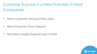 Customer Success is a New Function in Most
Companies
• More Customer-Focused Than Sales
• More Proactive Than Support
• Not Many People Experienced in Field
 