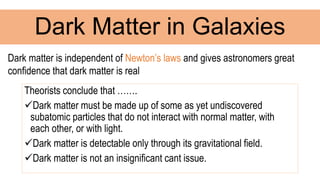 Theorists conclude that …….
Dark matter must be made up of some as yet undiscovered
subatomic particles that do not interact with normal matter, with
each other, or with light.
Dark matter is detectable only through its gravitational field.
Dark matter is not an insignificant cant issue.
Dark Matter in Galaxies
Dark matter is independent of Newton’s laws and gives astronomers great
confidence that dark matter is real
 