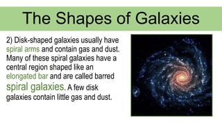 2) Disk-shaped galaxies usually have
spiral arms and contain gas and dust.
Many of these spiral galaxies have a
central region shaped like an
elongated bar and are called barred
spiral galaxies. A few disk
galaxies contain little gas and dust.
The Shapes of Galaxies
 