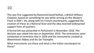 10.
This was first suggested by Reverend David Railton, a British Military
Chaplain, based on something he saw while serving on the Western
Front in WW I. He, along with his French counterparts, suggested the
creation of these at a National level and the idea received widespread
support from all quarters.
A formal bill was presented in Parliament in November 1918. The
decision was voted into law on September 1919. The ceremonies were
conducted on Armistice Day in 1920 and the monuments created at
Westminster Abbey and Arc De Triomphe.
What monuments are these and what is the Indian counterpart to
these?
 