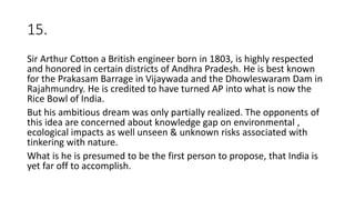 15.
Sir Arthur Cotton a British engineer born in 1803, is highly respected
and honored in certain districts of Andhra Pradesh. He is best known
for the Prakasam Barrage in Vijaywada and the Dhowleswaram Dam in
Rajahmundry. He is credited to have turned AP into what is now the
Rice Bowl of India.
But his ambitious dream was only partially realized. The opponents of
this idea are concerned about knowledge gap on environmental ,
ecological impacts as well unseen & unknown risks associated with
tinkering with nature.
What is he is presumed to be the first person to propose, that India is
yet far off to accomplish.
 