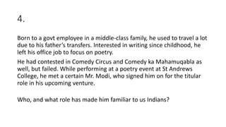 4.
Born to a govt employee in a middle-class family, he used to travel a lot
due to his father’s transfers. Interested in writing since childhood, he
left his office job to focus on poetry.
He had contested in Comedy Circus and Comedy ka Mahamuqabla as
well, but failed. While performing at a poetry event at St Andrews
College, he met a certain Mr. Modi, who signed him on for the titular
role in his upcoming venture.
Who, and what role has made him familiar to us Indians?
 