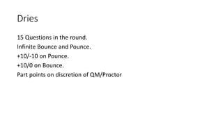 Dries
15 Questions in the round.
Infinite Bounce and Pounce.
+10/-10 on Pounce.
+10/0 on Bounce.
Part points on discretion of QM/Proctor
 