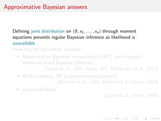 Zellner's Bayesian method of moments 
Given moment conditions on parameter  and 2 
E[jx1, . . . , xn] = xn E[2jx1, . . .] = s2 
n var(j2, x1, . . .) = 2=n 
derivation of a maximum entropy posterior 
j2, x1, . . .  N(xn, 2=n) -2jx1, . . .  Exp(s2 
n ) 
[Zellner, 1996] 
but incompatible with corresponding predictive distribution 
[Geisser  Seidenfeld, 1999] 
 