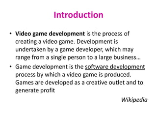 Introduction
• Video game development is the process of
  creating a video game. Development is
  undertaken by a game developer, which may
  range from a single person to a large business…
• Game development is the software development
  process by which a video game is produced.
  Games are developed as a creative outlet and to
  generate profit
                                          Wikipedia
 