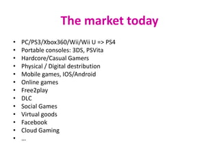 The market today
•   PC/PS3/Xbox360/Wii/Wii U => PS4
•   Portable consoles: 3DS, PSVita
•   Hardcore/Casual Gamers
•   Physical / Digital destribution
•   Mobile games, IOS/Android
•   Online games
•   Free2play
•   DLC
•   Social Games
•   Virtual goods
•   Facebook
•   Cloud Gaming
•   …
 