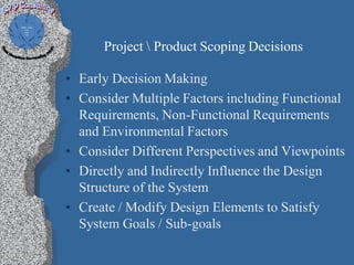 Project  Product Scoping Decisions

• Early Decision Making
• Consider Multiple Factors including Functional
  Requirements, Non-Functional Requirements
  and Environmental Factors
• Consider Different Perspectives and Viewpoints
• Directly and Indirectly Influence the Design
  Structure of the System
• Create / Modify Design Elements to Satisfy
  System Goals / Sub-goals
 