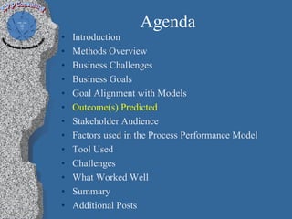 Agenda
•   Introduction
•   Methods Overview
•   Business Challenges
•   Business Goals
•   Goal Alignment with Models
•   Outcome(s) Predicted
•   Stakeholder Audience
•   Factors used in the Process Performance Model
•   Tool Used
•   Challenges
•   What Worked Well
•   Summary
•   Additional Posts
 