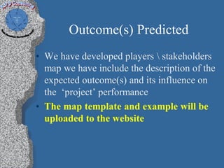 Outcome(s) Predicted
• We have developed players  stakeholders
  map we have include the description of the
  expected outcome(s) and its influence on
  the ‘project’ performance
• The map template and example will be
  uploaded to the website
 