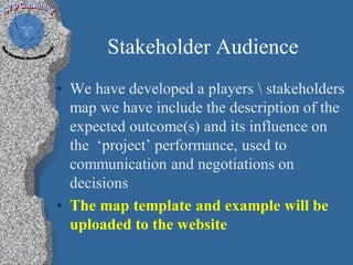 Stakeholder Audience
• We have developed a players  stakeholders
  map we have include the description of the
  expected outcome(s) and its influence on
  the ‘project’ performance, used to
  communication and negotiations on
  decisions
• The map template and example will be
  uploaded to the website
 