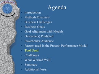 Agenda
•   Introduction
•   Methods Overview
•   Business Challenges
•   Business Goals
•   Goal Alignment with Models
•   Outcome(s) Predicted
•   Stakeholder Audience
•   Factors used in the Process Performance Model
•   Tool Used
•   Challenges
•   What Worked Well
•   Summary
•   Additional Posts
 