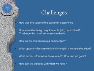 Challenges
•   How was the voice of the customer determined?

•   How were the design requirements (etc) determined?
    Challenge the usual in-house standards.

•   How do we compare to our competition?

•   What opportunities can we identify to gain a competitive edge?

•   What further information do we need? How can we get it?

•   How can we proceed with what we have?
 