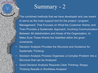 Summary - 2
•   The combined methods that we have developed and use meant
    to serve as the main support tool for the project  program
    Management, That Focuses on What the Customer Wants; and
    Then Provides a Systematic Approach, Involving Communication
    Between All stakeholders and Areas of the Organization, to
    Make Sure These Wants Are Satisfied within the given
    constraints.
•   Decision Analysis Provides the Structure and Guidance for
    Systematic Thinking
•   Decision Analysis Process Organizes a Complex Problem into a
    Structure that can be Analyzed
•   Good Decision Analysis Requires Clear Thinking; Sloppy
    Thinking Results in Worthless Analysis!
 