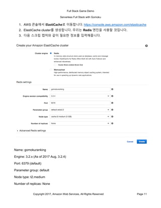 Full Stack Game Demo
Serverless Full Stack with Gomoku
Copyright 2017, Amazon Web Services, All Rights Reserved Page 11
1. AWS 콘솔에서 ElastiCache로 이동합니다. https://console.aws.amazon.com/elasticache
2. ElastiCache cluster를 생성합니다. 우리는 Redis 엔진을 사용할 것입니다.
3. 다음 스크립 캡처와 같이 필요한 정보를 입력해줍니다.
Name: gomokuranking
Engine: 3.2.x (As of 2017 Aug, 3.2.4)
Port: 6379 (default)
Parameter group: default
Node type: t2.medium
Number of replicas: None
 