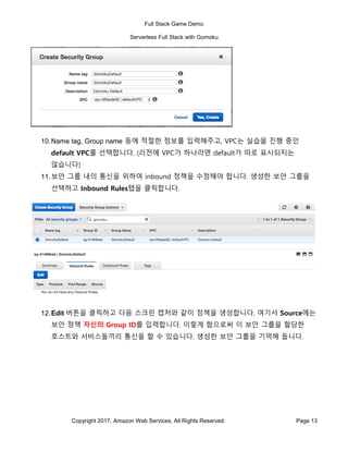 Full Stack Game Demo
Serverless Full Stack with Gomoku
Copyright 2017, Amazon Web Services, All Rights Reserved Page 13
10.Name tag, Group name 등에 적절한 정보를 입력해주고, VPC는 실습을 진행 중인
default VPC를 선택합니다. (리전에 VPC가 하나라면 default가 따로 표시되지는
않습니다)
11.보안 그룹 내의 통신을 위하여 inbound 정책을 수정해야 합니다. 생성한 보안 그룹을
선택하고 Inbound Rules탭을 클릭합니다.
12.Edit 버튼을 클릭하고 다음 스크린 캡처와 같이 정책을 생성합니다. 여기서 Source에는
보안 정책 자신의 Group ID를 입력합니다. 이렇게 함으로써 이 보안 그룹을 할당한
호스트와 서비스들끼리 통신을 할 수 있습니다. 생성한 보안 그룹을 기억해 둡니다.
 