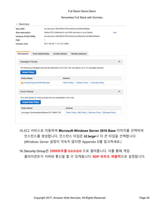 Full Stack Game Demo
Serverless Full Stack with Gomoku
Copyright 2017, Amazon Web Services, All Rights Reserved Page 45
15.EC2 서비스로 이동하여 Microsoft Windows Server 2016 Base 이미지를 선택하여
인스턴스를 생성합니다. 인스턴스 타입은 t2.large나 더 큰 타입을 선택합니다.
(Windows Server 설정이 익숙치 않다면 Appendix D를 참고하세요.)
16.Security Group은 5999포트를 0.0.0.0/0 으로 열어줍니다. 이를 통해 게임
클라이언트가 서버와 통신을 할 수 있게됩니다. RDP 포트도 퍼블릭으로 설정합니다.
 