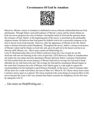 Covetousness Of God In Amadeus
Moreover, Mozart s music in Amadeus is attributed to survey intricate relationship between God
and humans. Through Salieri s powerful jealousy of Mozart s music and his intense blame on
God, the movie proposes the issue of human s incomplete belief in God and the question about
the existence of God. Salieri, in the beginning part of the movie, is presented as the profoundly
religious human. He believes that God grants his faithful wish to be a successful composer so he
tries to devote to his God earnestly. However, after the appearance of Mozart in his life, Salieri
starts to distrust God and commit blasphemy. Throughout the movie, Salieri s strong covetousness
of Mozart s talent and his blame on God who only gives his gift not to his honest son but to an
obscene child, Mozart, are... Show more content on Helpwriting.net ...
Larry D. Bouchard states that even if Salieri could not create the voice of god, he was the
musician with ears for listening to the voice of god truly. (207) However, Salieri in Amadeusdoes
not realize his own talent and only abominates Mozart and God. Salieri s emotion of detestation
for God resulted from the severe jealousy of Mozart leads him to revenge for God and to break
officially his tie with God in the end. The revenge for God and his incarnation Mozart begins in
the scene that Constanze the wife of Mozart visits Salieri again in a late night to request his
recommendation for her husband to teach Princess Elizabeth. In the movie, when Constanze takes
off her dress for a trade with Salieri, the tune of Mass in C Minor K. 427, Kyrie whose lyrics mean
Lord have mercy upon us is played. The music inserted in the scene brings an ironical effect on the
movie because the scene is the very moment that Salieri commits his blasphemy for the first time
by raping the wife of
... Get more on HelpWriting.net ...
 