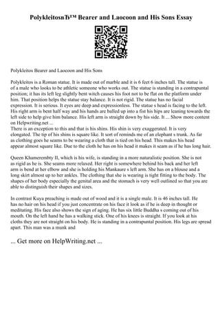 PolykleitosвЂ™ Bearer and Laocoon and His Sons Essay
Polykleitos Bearer and Laocoon and His Sons
Polykleitos is a Roman statue. It is made out of marble and it is 6 feet 6 inches tall. The statue is
of a male who looks to be athletic someone who works out. The statue is standing in a contrapuntal
position; it has its left leg slightly bent witch causes his foot not to be flat on the platform under
him. That position helps the statue stay balance. It is not rigid. The statue has no facial
expression. It is serious. It eyes are deep and expressionless. The statue s head is facing to the left.
His right arm is bent half way and his hands are balled up into a fist his hips are leaning towards the
left side to help give him balance. His left arm is straight down by his side. It ... Show more content
on Helpwriting.net ...
There is an exception to this and that is his shins. His shin is very exaggerated. It is very
elongated. The tip of his shins is square like. It sort of reminds me of an elephant s trunk. As far
as clothing goes he seams to be wearing a cloth that is tied on his head. This makes his head
appear almost square like. Due to the cloth he has on his head it makes it seam as if he has long hair.
Queen Khamerembty II, which is his wife, is standing in a more naturalistic position. She is not
as rigid as he is. She seams more relaxed. Her right is somewhere behind his back and her left
arm is bend at her elbow and she is holding his Mankaure s left arm. She has on a blouse and a
long skirt almost up to her ankles. The clothing that she is wearing is tight fitting to the body. The
shapes of her body especially the genital area and the stomach is very well outlined so that you are
able to distinguish their shapes and sizes.
In contrast Kuya preaching is made out of wood and it is a single male. It is 46 inches tall. He
has no hair on his head if you just concentrate on his face it look as if he is deep in thought or
meditating. His face also shows the sign of aging. He has six little Buddha s coming out of his
mouth. On the left hand he has a walking stick. One of his knees is straight. If you look at his
cloths they are not straight on his body. He is standing in a contrapuntal position. His legs are spread
apart. This man was a munk and
... Get more on HelpWriting.net ...
 