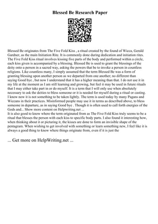 Blessed Be Research Paper
Blessed Be originates from The Five Fold Kiss , a ritual created by the found of Wicca, Gerald
Gardner, as the main Initiation Rite. It is commonly done during dedication and initiation rites.
The Five Fold Kiss ritual involves kissing five parts of the body and performed within a circle,
each kiss given is accompanied by a blessing. Blessed Be is used to grant the blessings of the
deity onto a person in a sacred way, asking the powers that be to invoke a person in countless
religions. Like countless many, I simply assumed that the term Blessed Be was a form of
granting blessing upon another person as we departed from one another; no different than
saying Good bye , but now I understand that it has a higher meaning than that. I do not use it in
my life at the moment as I am still learning and growing, but feel it may be used in future rituals
that I may either take part in or do myself. It is a term that I will only use when absolutely
necessary to ask the deities to bless someone or it is needed for myself during a ritual or casting.
I know now it is not something to be taken lightly. The term is used today by many Pagans and
Wiccans in their practices. Misinformed people may use it in terms as described above, to bless
someone in departure, as in saying Good bye . Though it is often used to call forth energies of the
Gods and... Show more content on Helpwriting.net ...
It is also good to know where the term originated from as The Five Fold Kiss truly seems to be a
ritual that blesses the person with each kiss to specific body parts. I also found it interesting how,
when thinking about it or picturing it, the kisses are done to form an invisible shape of the
pentagram. When wishing to get involved with something or learn something new, I feel like it is
always a good thing to know where things originate from, even if it is just the
... Get more on HelpWriting.net ...
 