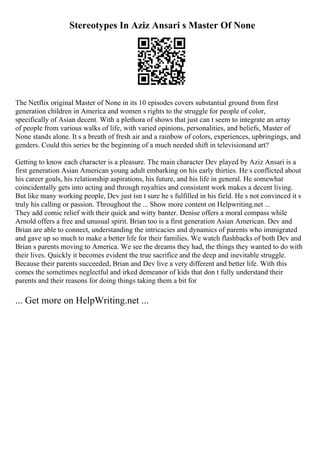 Stereotypes In Aziz Ansari s Master Of None
The Netflix original Master of None in its 10 episodes covers substantial ground from first
generation children in America and women s rights to the struggle for people of color,
specifically of Asian decent. With a plethora of shows that just can t seem to integrate an array
of people from various walks of life, with varied opinions, personalities, and beliefs, Master of
None stands alone. It s a breath of fresh air and a rainbow of colors, experiences, upbringings, and
genders. Could this series be the beginning of a much needed shift in televisionand art?
Getting to know each character is a pleasure. The main character Dev played by Aziz Ansari is a
first generation Asian American young adult embarking on his early thirties. He s conflicted about
his career goals, his relationship aspirations, his future, and his life in general. He somewhat
coincidentally gets into acting and through royalties and consistent work makes a decent living.
But like many working people, Dev just isn t sure he s fulfilled in his field. He s not convinced it s
truly his calling or passion. Throughout the ... Show more content on Helpwriting.net ...
They add comic relief with their quick and witty banter. Denise offers a moral compass while
Arnold offers a free and unusual spirit. Brian too is a first generation Asian American. Dev and
Brian are able to connect, understanding the intricacies and dynamics of parents who immigrated
and gave up so much to make a better life for their families. We watch flashbacks of both Dev and
Brian s parents moving to America. We see the dreams they had, the things they wanted to do with
their lives. Quickly it becomes evident the true sacrifice and the deep and inevitable struggle.
Because their parents succeeded, Brian and Dev live a very different and better life. With this
comes the sometimes neglectful and irked demeanor of kids that don t fully understand their
parents and their reasons for doing things taking them a bit for
... Get more on HelpWriting.net ...
 