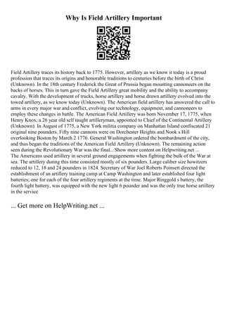 Why Is Field Artillery Important
Field Artillery traces its history back to 1775. However, artillery as we know it today is a proud
profession that traces its origins and honorable traditions to centuries before the birth of Christ
(Unknown). In the 18th century Frederick the Great of Prussia began mounting cannoneers on the
backs of horses. This in turn gave the Field Artillery great mobility and the ability to accompany
cavalry. With the development of trucks, horse artillery and horse drawn artillery evolved into the
towed artillery, as we know today (Unknown). The American field artillery has answered the call to
arms in every major war and conflict, evolving our technology, equipment, and cannoneers to
employ these changes in battle. The American Field Artillery was born November 17, 1775, when
Henry Knox, a 26 year old self taught artilleryman, appointed to Chief of the Continental Artillery
(Unknown). In August of 1775, a New York militia company on Manhattan Island confiscated 21
original nine pounders. Fifty nine cannons were on Dorchester Heights and Nook s Hill
overlooking Boston by March 2 1776. General Washington ordered the bombardment of the city,
and thus began the traditions of the American Field Artillery (Unknown). The remaining action
seen during the Revolutionary War was the final... Show more content on Helpwriting.net ...
The Americans used artillery in several ground engagements when fighting the bulk of the War at
sea. The artillery during this time consisted mostly of six pounders. Large caliber size howitzers
reduced to 12, 18 and 24 pounders in 1824. Secretary of War Joel Roberts Poinsett directed the
establishment of an artillery training camp at Camp Washington and later established four light
batteries; one for each of the four artillery regiments at the time. Major Ringgold s battery, the
fourth light battery, was equipped with the new light 6 pounder and was the only true horse artillery
in the service
... Get more on HelpWriting.net ...
 